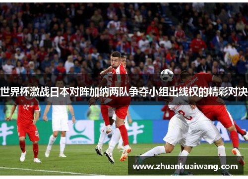 世界杯激战日本对阵加纳两队争夺小组出线权的精彩对决