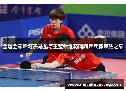 全运会巅峰对决马龙与王楚钦谁将问鼎乒乓球荣耀之巅